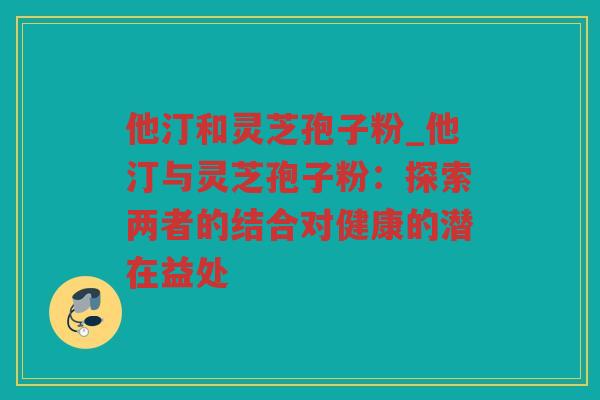 他汀和灵芝孢子粉_他汀与灵芝孢子粉：探索两者的结合对健康的潜在益处