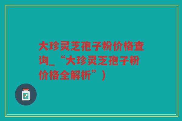 大珍灵芝孢子粉价格查询_“大珍灵芝孢子粉价格全解析”)