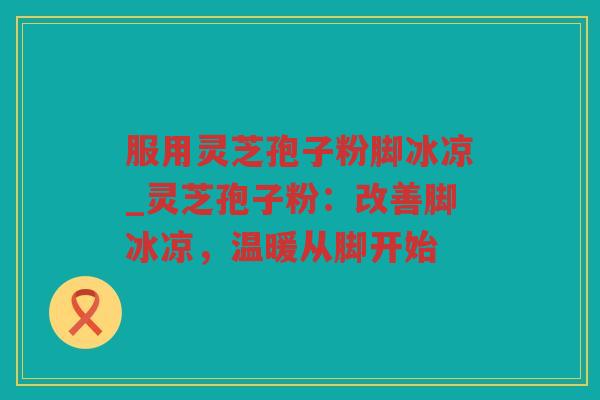 服用灵芝孢子粉脚冰凉_灵芝孢子粉：改善脚冰凉，温暖从脚开始