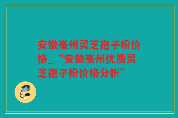 安徽毫州灵芝孢子粉价格_“安徽毫州优质灵芝孢子粉价格分析”