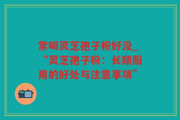 常喝灵芝孢子粉好没_“灵芝孢子粉：长期服用的好处与注意事项”