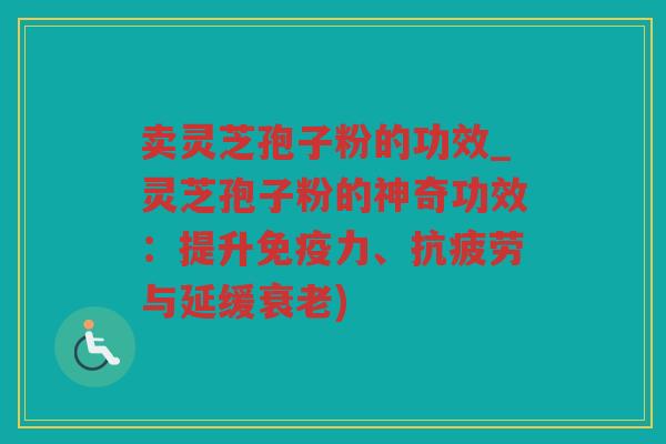 卖灵芝孢子粉的功效_灵芝孢子粉的神奇功效：提升免疫力、与延缓)