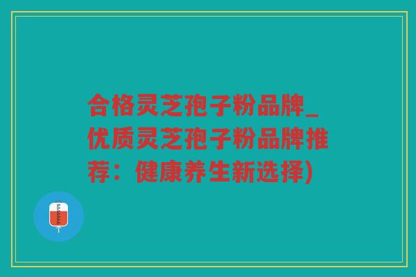 合格灵芝孢子粉品牌_优质灵芝孢子粉品牌推荐：健康养生新选择)