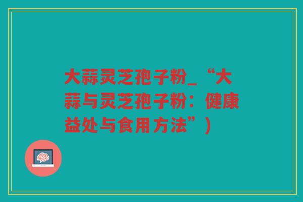 大蒜灵芝孢子粉_“大蒜与灵芝孢子粉:健康益处与食用方法”) 大蒜灵芝孢子粉_“大蒜与灵芝孢子粉:健康益处与食用方法”)