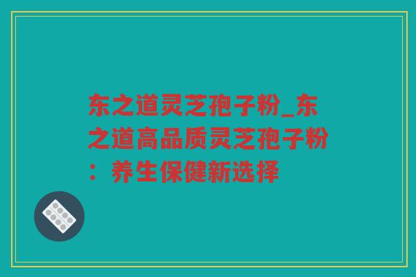 东之道灵芝孢子粉_东之道高品质灵芝孢子粉:养生保健新选择 东之道灵芝孢子粉_东之道高品质灵芝孢子粉:养生保健新选择