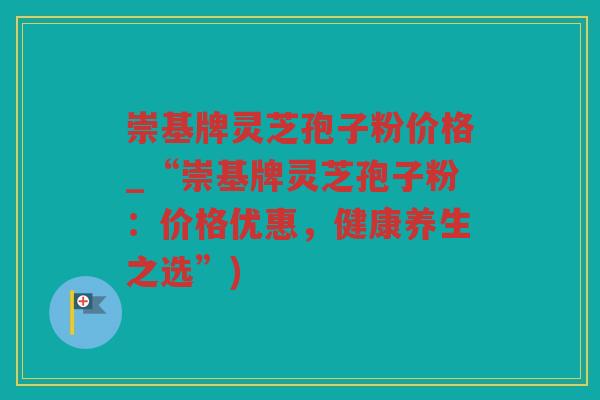 崇基牌灵芝孢子粉价格_“崇基牌灵芝孢子粉：价格优惠，健康养生之选”)