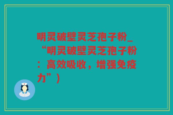 明灵破壁灵芝孢子粉_“明灵破壁灵芝孢子粉：高效吸收，增强免疫力”)