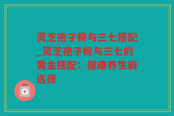 灵芝孢子粉与三七搭配_灵芝孢子粉与三七的黄金搭配:健康养生新选择 灵芝孢子粉与三七搭配_灵芝孢子粉与三七的黄金搭配:健康养生新选择
