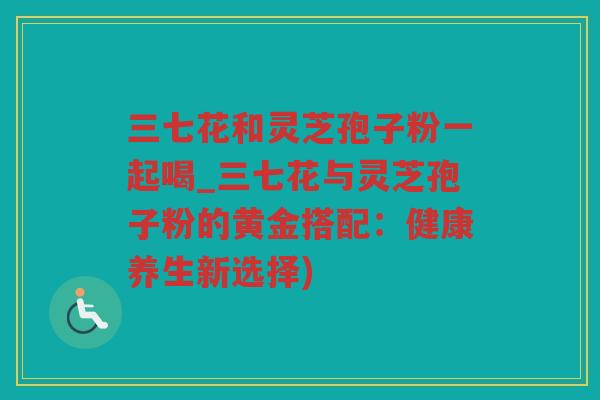 三七花和灵芝孢子粉一起喝_三七花与灵芝孢子粉的黄金搭配：健康养生新选择)