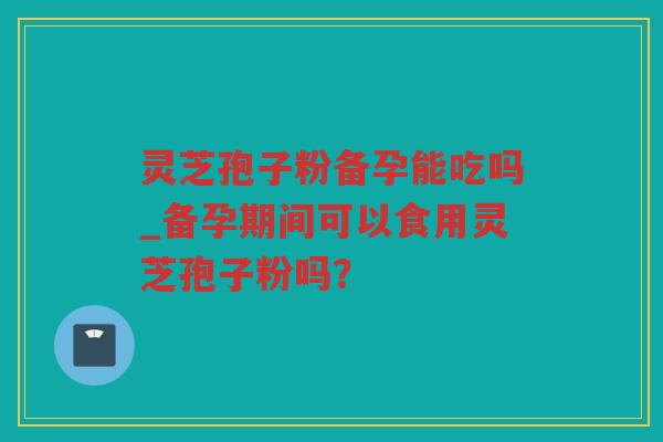 灵芝孢子粉备孕能吃吗_备孕期间可以食用灵芝孢子粉吗? 灵芝孢子粉备孕能吃吗_备孕期间可以食用灵芝孢子粉吗?