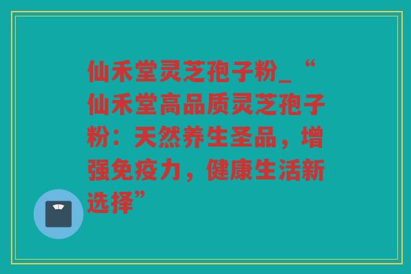 仙禾堂灵芝孢子粉_“仙禾堂高品质灵芝孢子粉:天然养生圣品,增强免疫力,健康生活新选择” 仙禾堂灵芝孢子粉_“仙禾堂高品质灵芝孢子粉:天然养生圣品,增强免疫力,健康生活新选择”