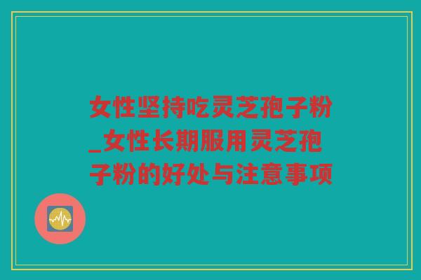 女性坚持吃灵芝孢子粉_女性长期服用灵芝孢子粉的好处与注意事项