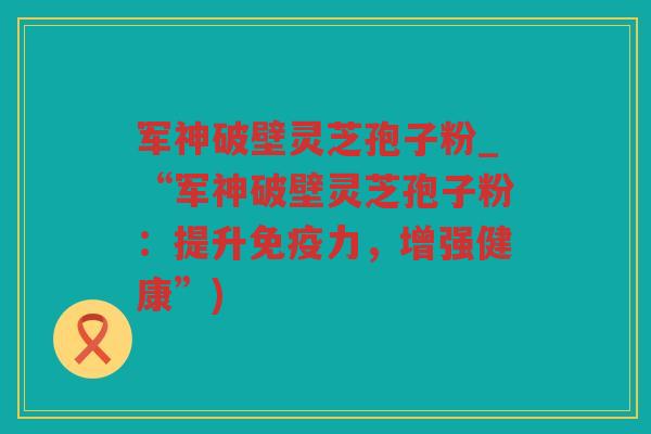军神破壁灵芝孢子粉_“军神破壁灵芝孢子粉：提升免疫力，增强健康”)