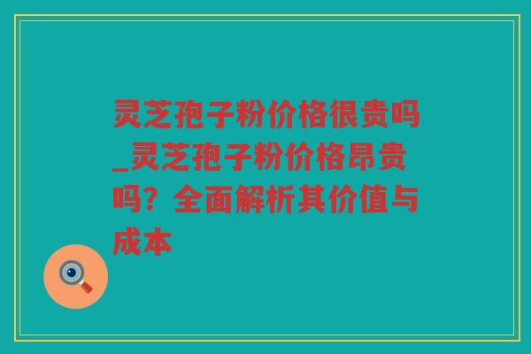 灵芝孢子粉价格很贵吗_灵芝孢子粉价格昂贵吗？全面解析其价值与成本