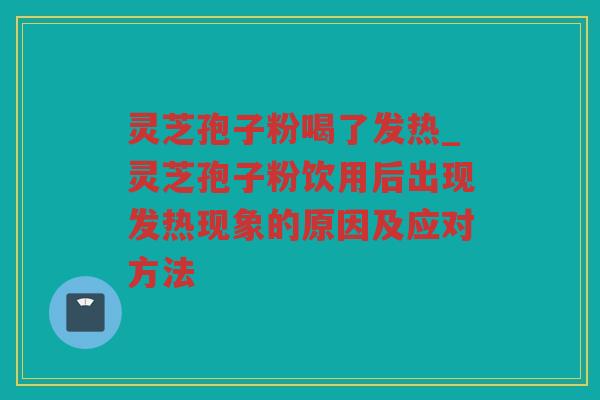 灵芝孢子粉喝了发热_灵芝孢子粉饮用后出现发热现象的原因及应对方法
