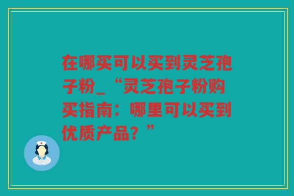 在哪买可以买到灵芝孢子粉_“灵芝孢子粉购买指南：哪里可以买到优质产品？”