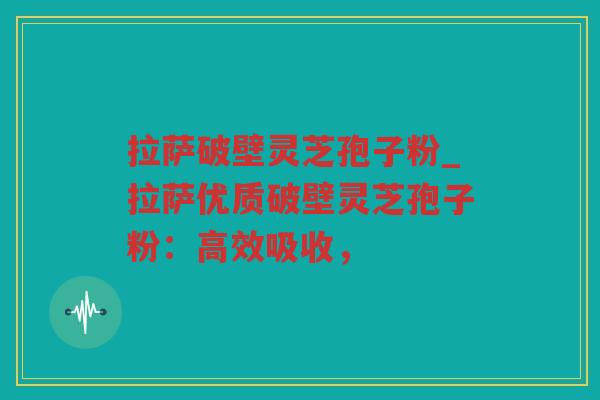 拉萨破壁灵芝孢子粉_拉萨优质破壁灵芝孢子粉：高效吸收，