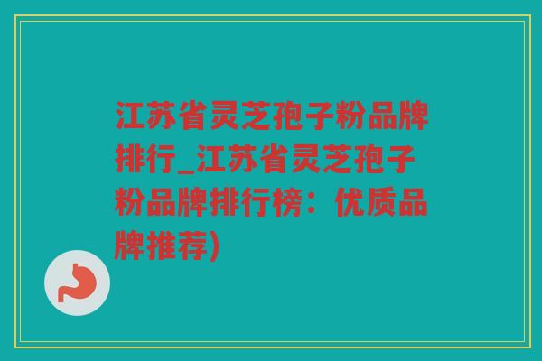 江苏省灵芝孢子粉品牌排行_江苏省灵芝孢子粉品牌排行榜：优质品牌推荐)