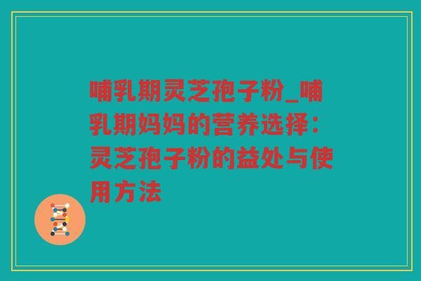 哺乳期灵芝孢子粉_哺乳期妈妈的营养选择：灵芝孢子粉的益处与使用方法