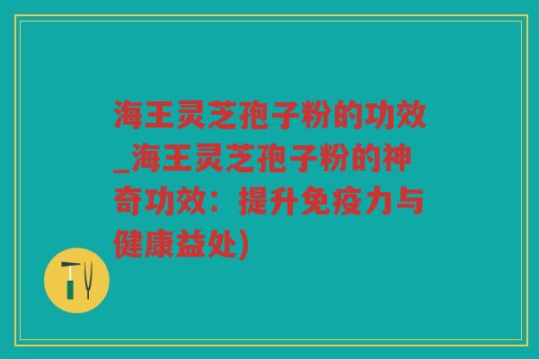 海王灵芝孢子粉的功效_海王灵芝孢子粉的神奇功效：提升免疫力与健康益处)