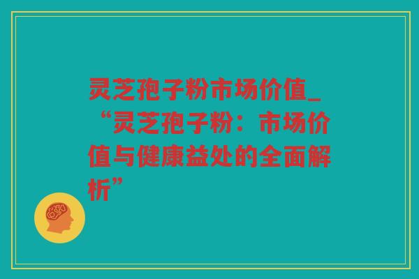 灵芝孢子粉市场价值_“灵芝孢子粉：市场价值与健康益处的全面解析”
