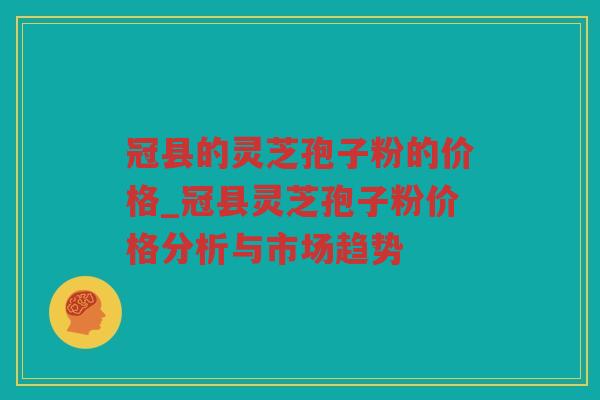 冠县的灵芝孢子粉的价格_冠县灵芝孢子粉价格分析与市场趋势