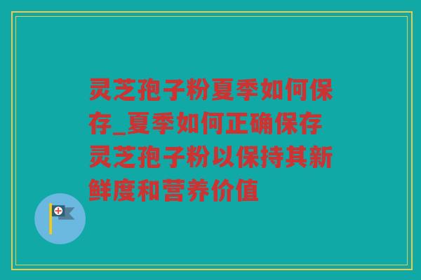 灵芝孢子粉夏季如何保存_夏季如何正确保存灵芝孢子粉以保持其新鲜度和营养价值