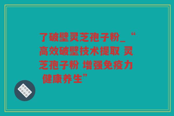 了破壁灵芝孢子粉_“高效破壁技术提取 灵芝孢子粉 增强免疫力 健康养生”