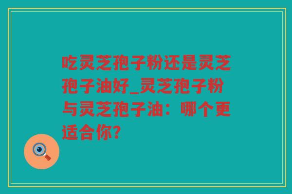 吃灵芝孢子粉还是灵芝孢子油好_灵芝孢子粉与灵芝孢子油：哪个更适合你？