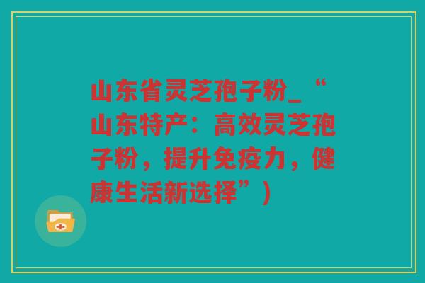 山东省灵芝孢子粉_“山东特产：高效灵芝孢子粉，提升免疫力，健康生活新选择”)