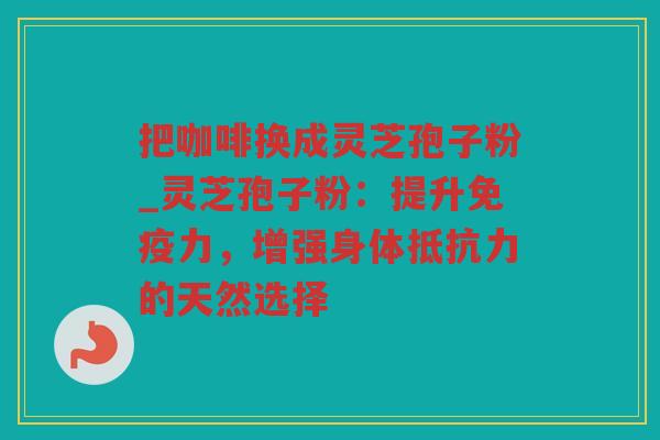 把咖啡换成灵芝孢子粉_灵芝孢子粉：提升免疫力，增强身体抵抗力的天然选择