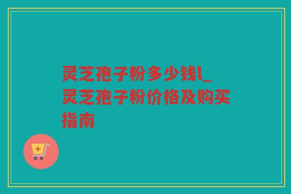 灵芝孢子粉多少钱l_灵芝孢子粉价格及购买指南