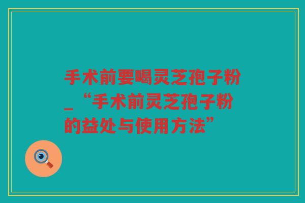 手术前要喝灵芝孢子粉_“手术前灵芝孢子粉的益处与使用方法”