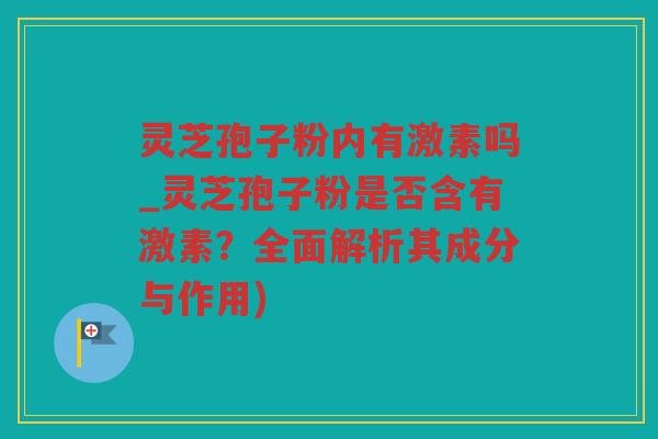 灵芝孢子粉内有激素吗_灵芝孢子粉是否含有激素？全面解析其成分与作用)