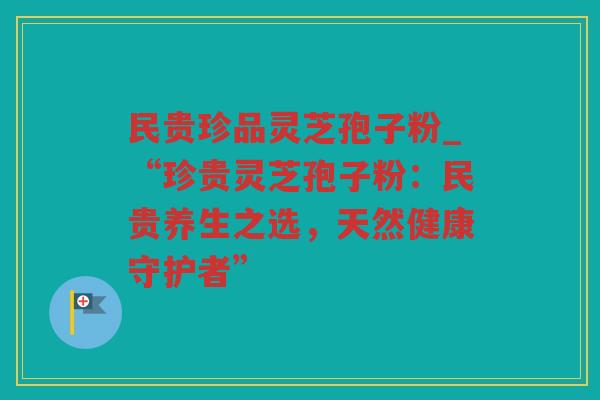 民贵珍品灵芝孢子粉_“珍贵灵芝孢子粉：民贵养生之选，天然健康守护者”