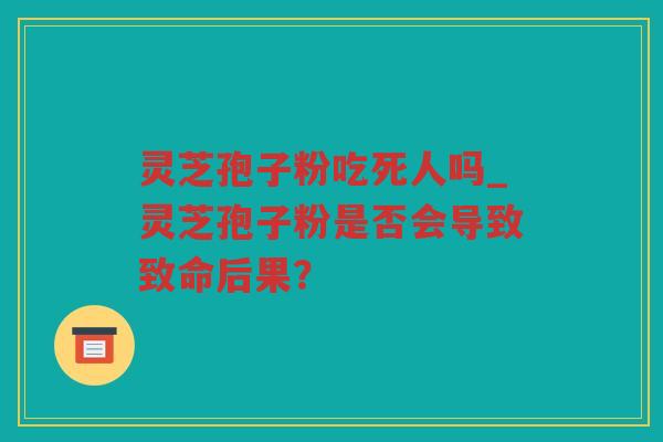 灵芝孢子粉吃死人吗_灵芝孢子粉是否会导致致命后果？