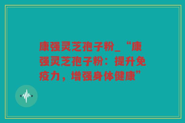 康强灵芝孢子粉_“康强灵芝孢子粉:提升免疫力,增强身体健康” 康强灵芝孢子粉_“康强灵芝孢子粉:提升免疫力,增强身体健康”