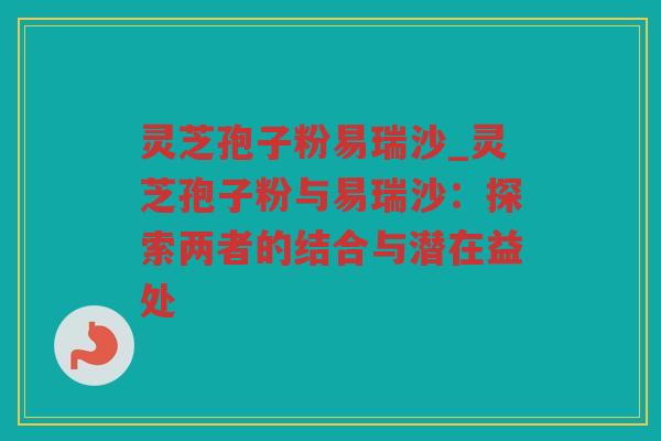 灵芝孢子粉易瑞沙_灵芝孢子粉与易瑞沙：探索两者的结合与潜在益处