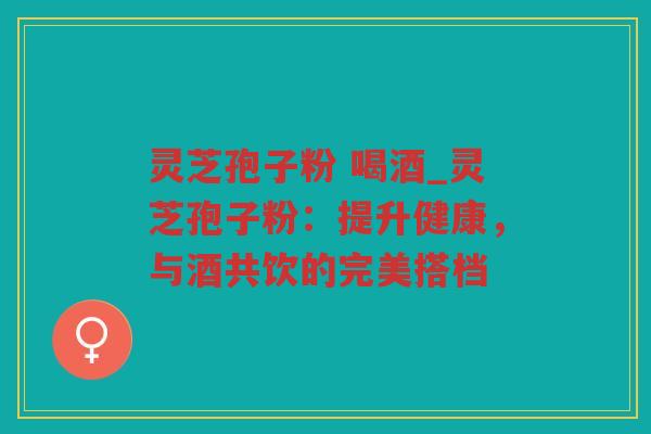 灵芝孢子粉 喝酒_灵芝孢子粉：提升健康，与酒共饮的完美搭档