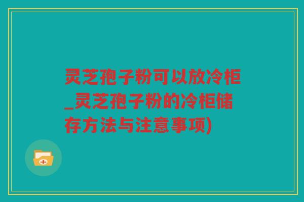 灵芝孢子粉可以放冷柜_灵芝孢子粉的冷柜储存方法与注意事项)