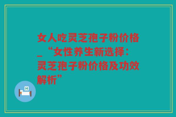 女人吃灵芝孢子粉价格_“女性养生新选择:灵芝孢子粉价格及功效解析” 女人吃灵芝孢子粉价格_“女性养生新选择:灵芝孢子粉价格及功效解析”