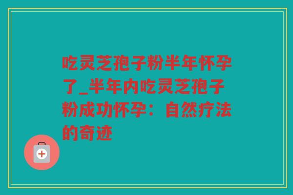 吃灵芝孢子粉半年怀孕了_半年内吃灵芝孢子粉成功怀孕：自然疗法的奇迹