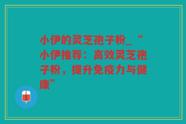 小伊的灵芝孢子粉_“小伊推荐:高效灵芝孢子粉,提升免疫力与健康” 小伊的灵芝孢子粉_“小伊推荐:高效灵芝孢子粉,提升免疫力与健康”