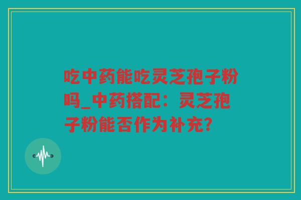 吃能吃灵芝孢子粉吗_搭配：灵芝孢子粉能否作为补充？