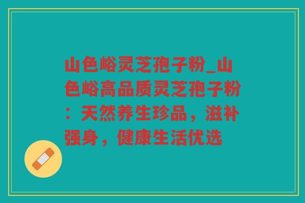 山色峪灵芝孢子粉_山色峪高品质灵芝孢子粉：天然养生珍品，滋补强身，健康生活优选