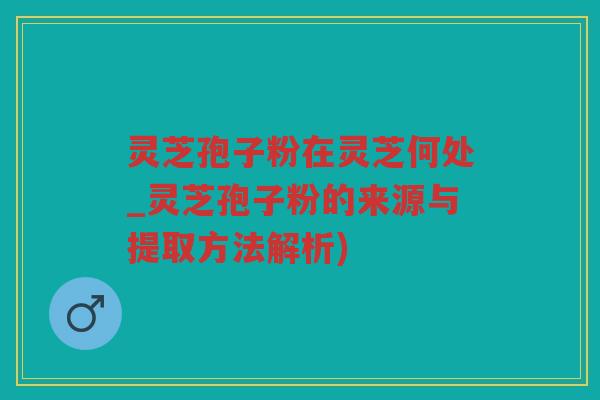灵芝孢子粉在灵芝何处_灵芝孢子粉的来源与提取方法解析)