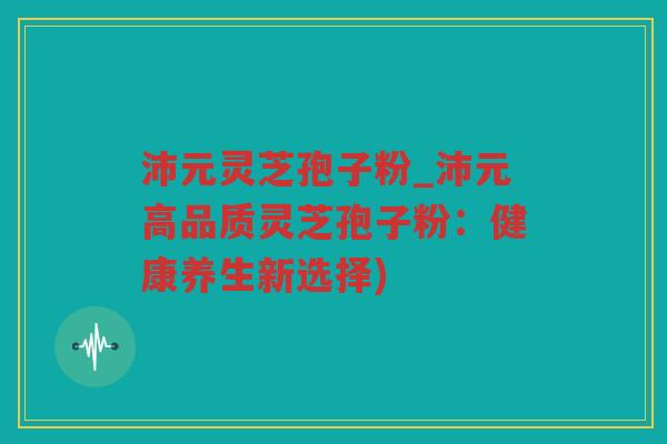 沛元灵芝孢子粉_沛元高品质灵芝孢子粉:健康养生新选择) 沛元灵芝孢子粉_沛元高品质灵芝孢子粉:健康养生新选择)