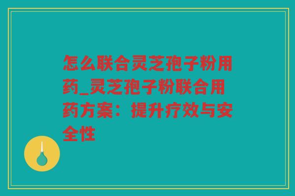 怎么联合灵芝孢子粉用药_灵芝孢子粉联合用药方案:提升疗效与安全性 怎么联合灵芝孢子粉用药_灵芝孢子粉联合用药方案:提升疗效与安全性