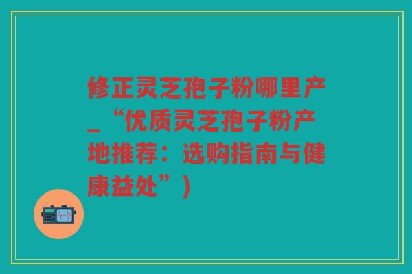 修正灵芝孢子粉哪里产_“优质灵芝孢子粉产地推荐：选购指南与健康益处”)