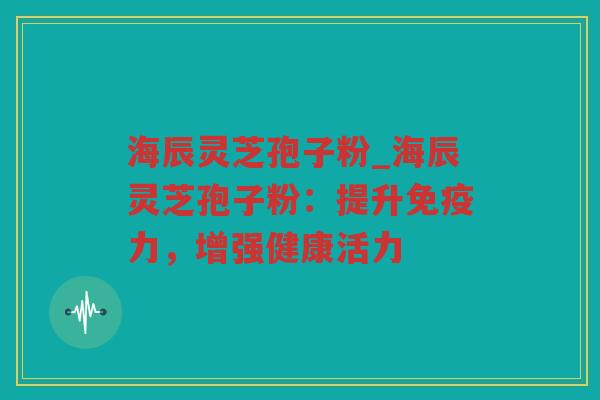 海辰灵芝孢子粉_海辰灵芝孢子粉：提升免疫力，增强健康活力